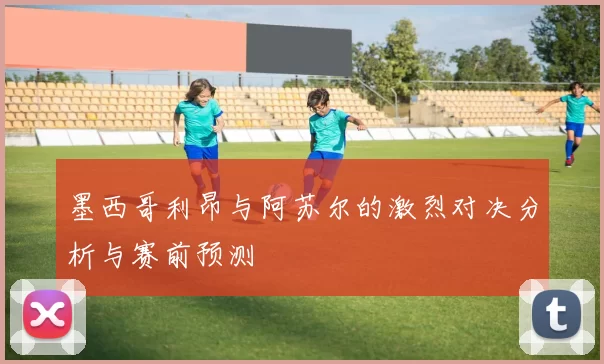 墨西哥利昂与阿苏尔的激烈对决分析与赛前预测
