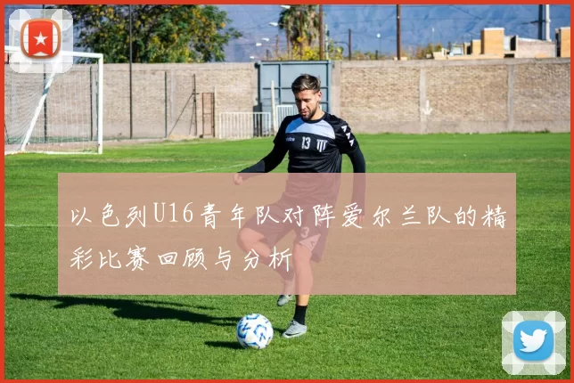 以色列U16青年队对阵爱尔兰队的精彩比赛回顾与分析