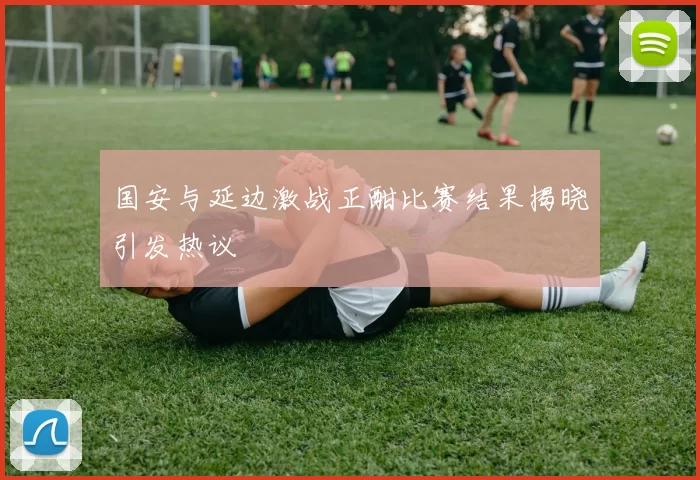 国安与延边激战正酣比赛结果揭晓引发热议